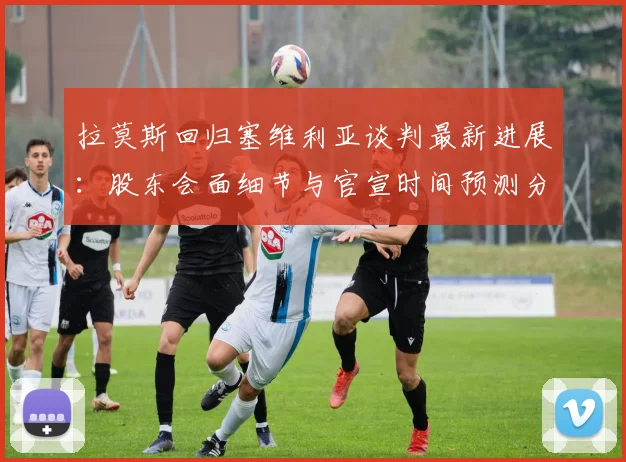 拉莫斯回归塞维利亚谈判最新进展：股东会面细节与官宣时间预测分析