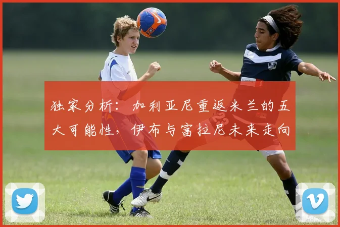 独家分析:加利亚尼重返米兰的五大可能性,伊布与富拉尼未来走向何方?