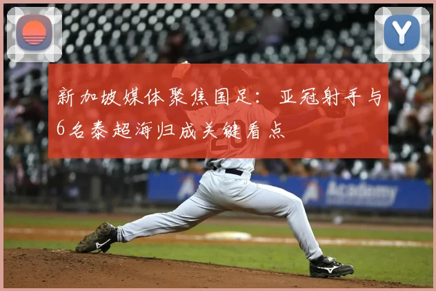 新加坡媒体聚焦国足：亚冠射手与6名泰超海归成关键看点