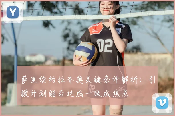 萨里续约拉齐奥关键条件解析：引援计划能否达成一致成焦点