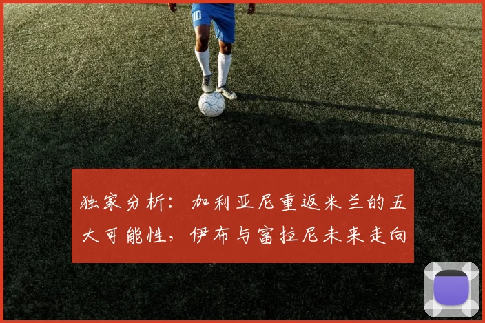 独家分析：加利亚尼重返米兰的五大可能性，伊布与富拉尼未来走向何方？